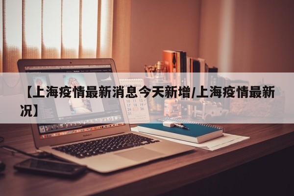 【上海疫情最新消息今天新增/上海疫情最新况】