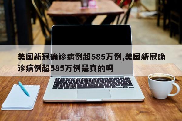 美国新冠确诊病例超585万例,美国新冠确诊病例超585万例是真的吗