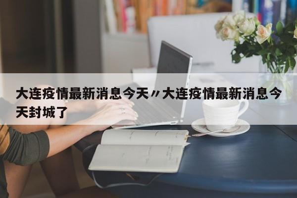 大连疫情最新消息今天〃大连疫情最新消息今天封城了