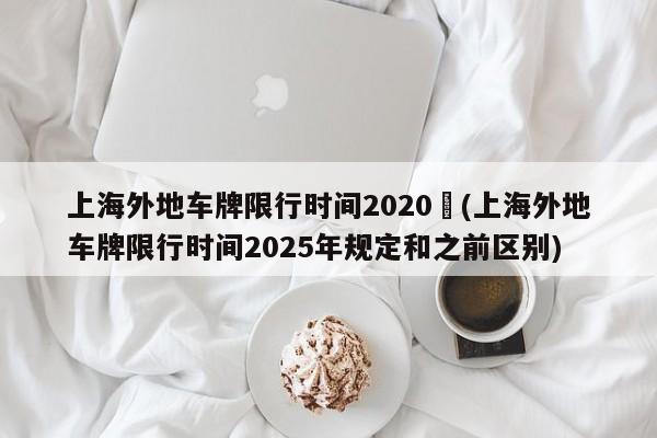 上海外地车牌限行时间2020︰(上海外地车牌限行时间2025年规定和之前区别)