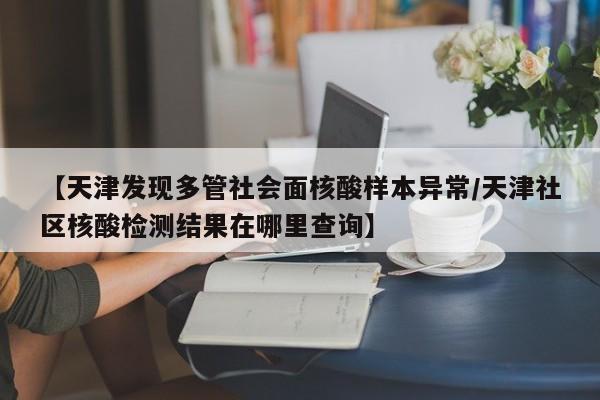 【天津发现多管社会面核酸样本异常/天津社区核酸检测结果在哪里查询】