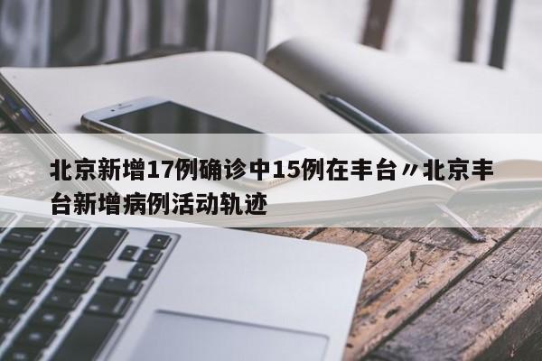 北京新增17例确诊中15例在丰台〃北京丰台新增病例活动轨迹